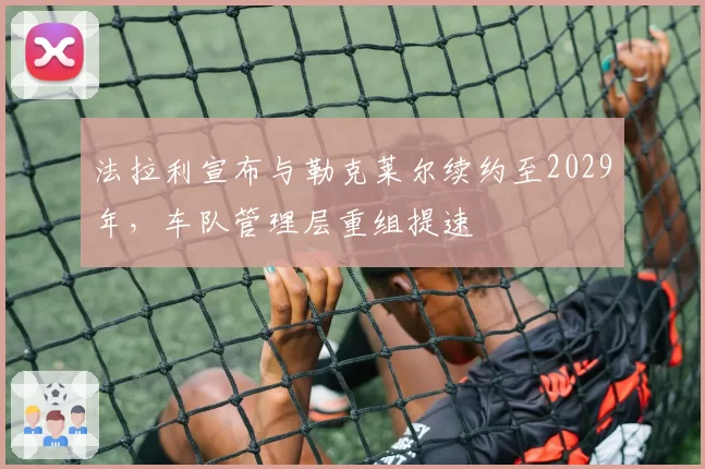 法拉利宣布与勒克莱尔续约至2029年，车队管理层重组提速