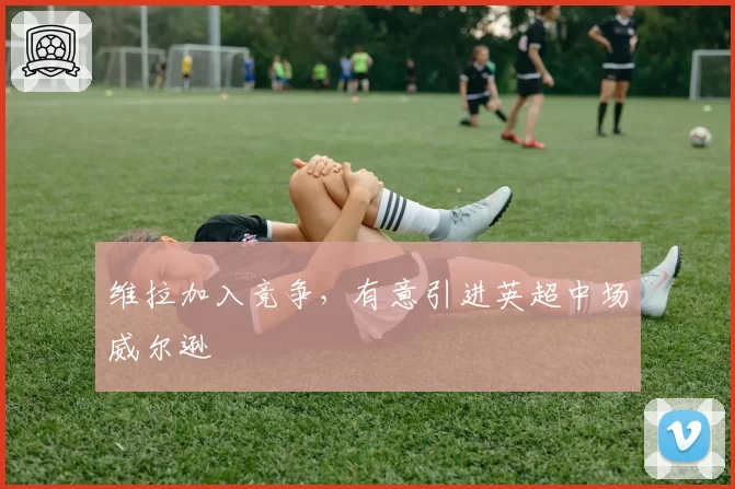 维拉加入竞争，有意引进英超中场威尔逊