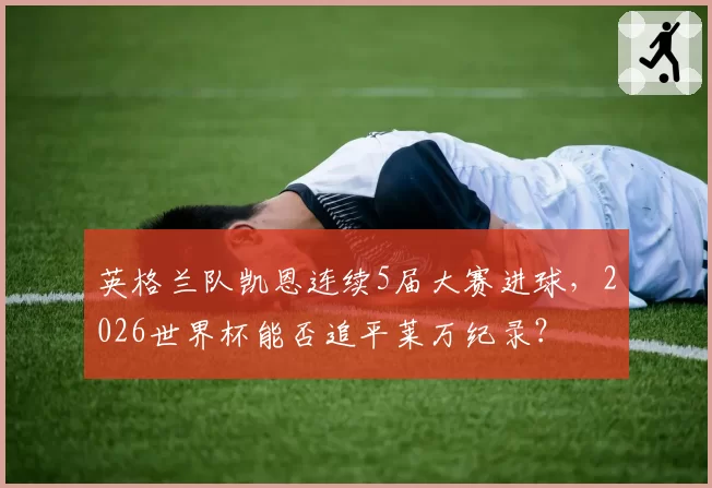 英格兰队凯恩连续5届大赛进球,2026世界杯能否追平莱万纪录?