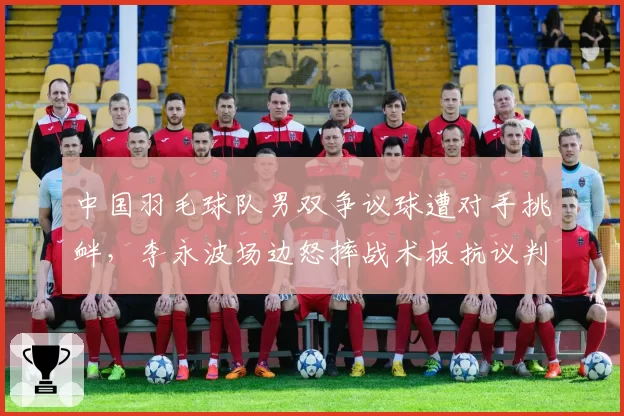 中国羽毛球队男双争议球遭对手挑衅，李永波场边怒摔战术板抗议判罚