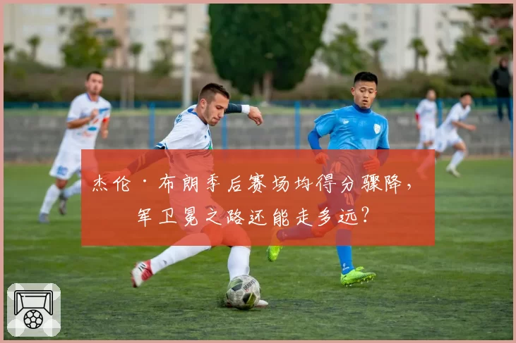 杰伦·布朗季后赛场均得分骤降，绿军卫冕之路还能走多远？