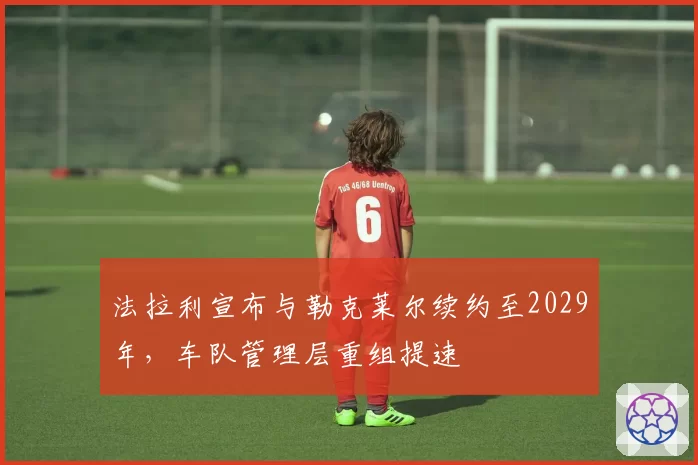 法拉利宣布与勒克莱尔续约至2029年，车队管理层重组提速
