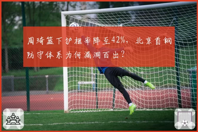 周琦篮下护框率降至42%，北京首钢防守体系为何漏洞百出？