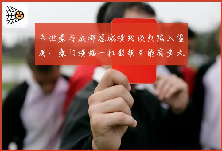 韦世豪与成都蓉城续约谈判陷入僵局,豪门横插一杠截胡可能有多大?