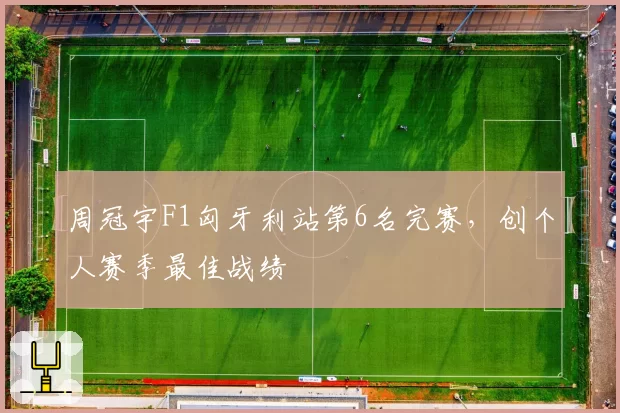 周冠宇F1匈牙利站第6名完赛，创个人赛季最佳战绩