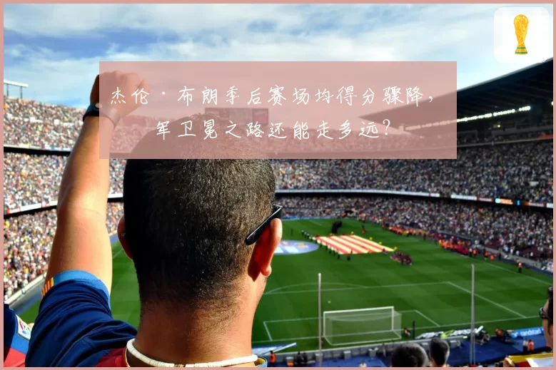 杰伦·布朗季后赛场均得分骤降，绿军卫冕之路还能走多远？