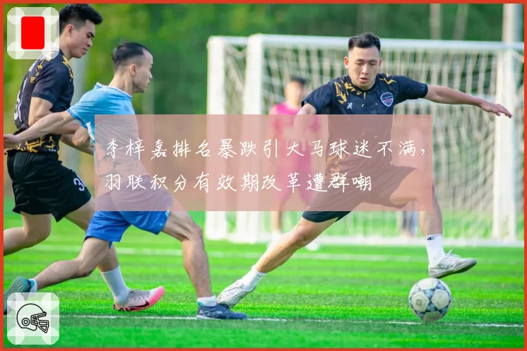 李梓嘉排名暴跌引大马球迷不满，羽联积分有效期改革遭群嘲