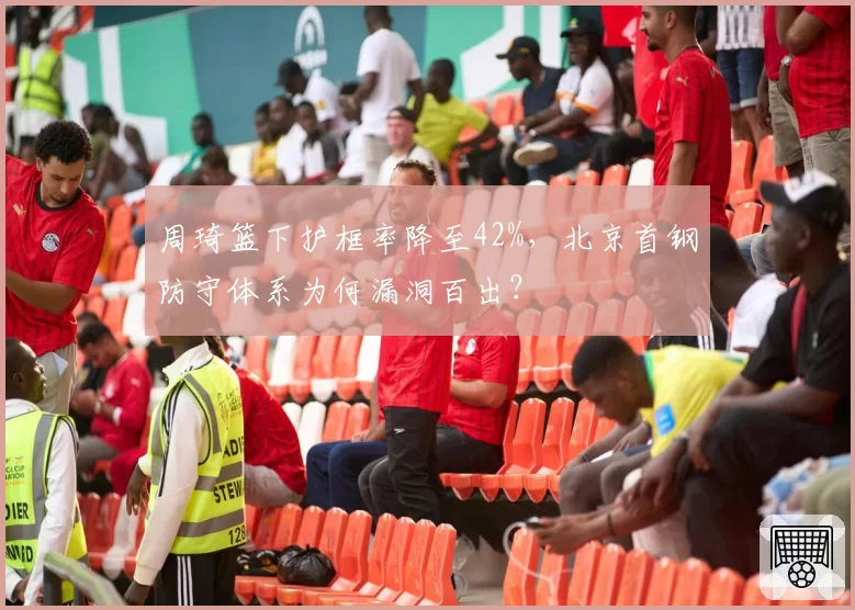 周琦篮下护框率降至42%，北京首钢防守体系为何漏洞百出？