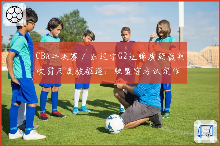 CBA半决赛广东辽宁G2杜锋质疑裁判吹罚尺度被驱逐，联盟官方认定临场判罚存在双重标准__br_