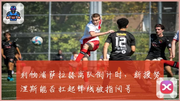 利物浦萨拉赫离队倒计时,新援努涅斯能否扛起锋线被指问号
