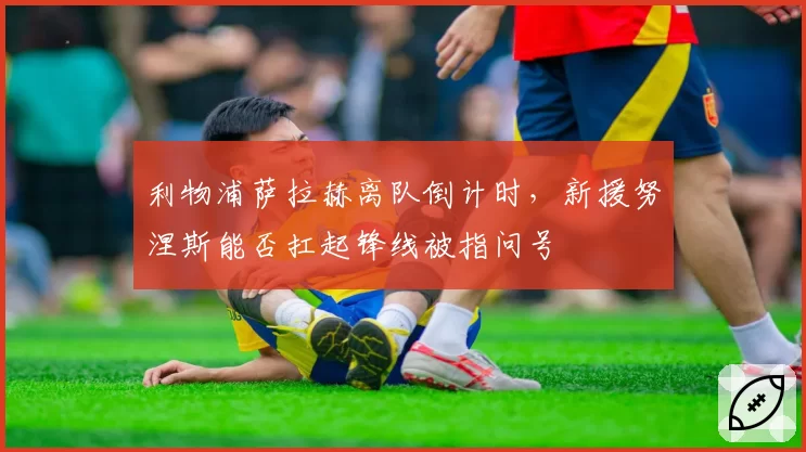 利物浦萨拉赫离队倒计时，新援努涅斯能否扛起锋线被指问号