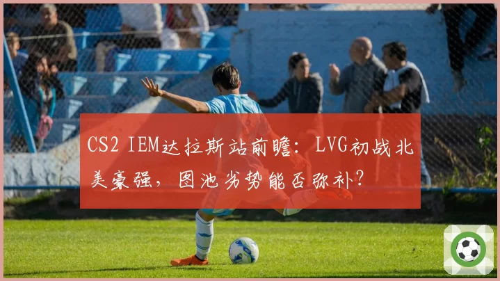 CS2 IEM达拉斯站前瞻：LVG初战北美豪强，图池劣势能否弥补？