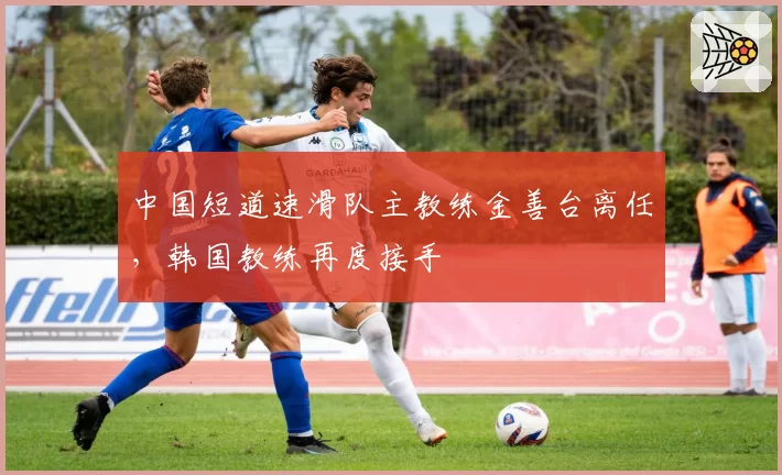 中国短道速滑队主教练金善台离任，韩国教练再度接手