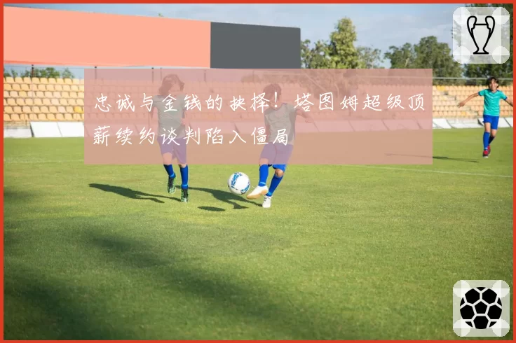 忠诚与金钱的抉择！塔图姆超级顶薪续约谈判陷入僵局