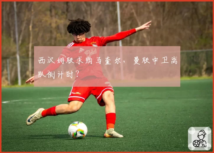 西汉姆联求购马奎尔,曼联中卫离队倒计时?