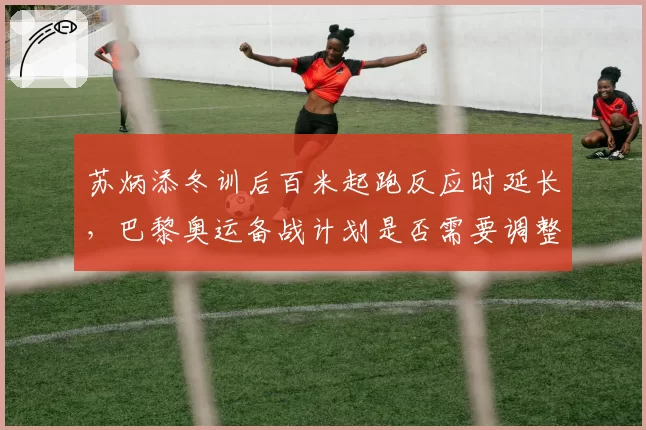 苏炳添冬训后百米起跑反应时延长,巴黎奥运备战计划是否需要调整?