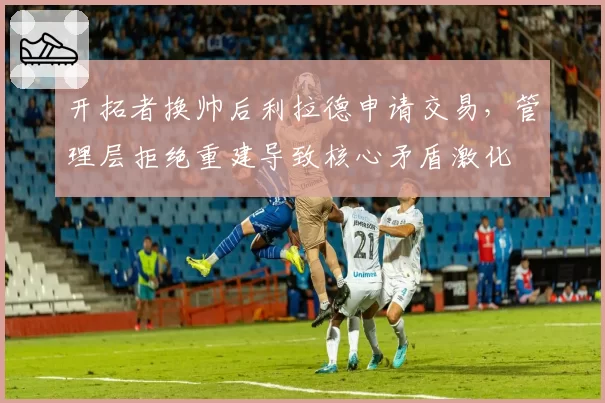开拓者换帅后利拉德申请交易,管理层拒绝重建导致核心矛盾激化
