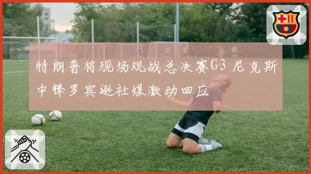 特朗普将现场观战总决赛G3 尼克斯中锋罗宾逊社媒激动回应