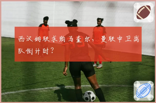 西汉姆联求购马奎尔，曼联中卫离队倒计时？