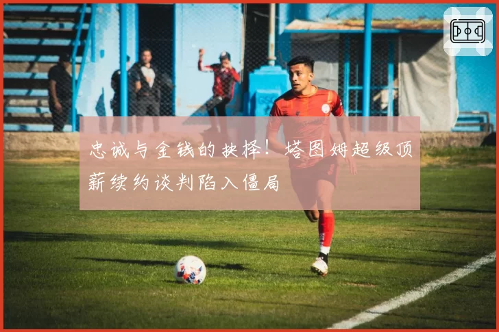 忠诚与金钱的抉择！塔图姆超级顶薪续约谈判陷入僵局