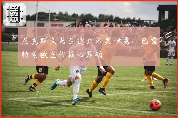 尼克斯交易兰德尔方案泄露,巴雷特或被当作核心筹码