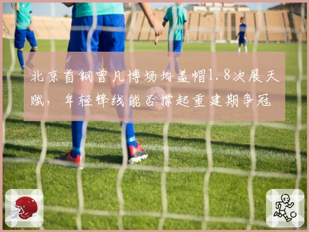 北京首钢曾凡博场均盖帽1.8次展天赋，年轻锋线能否撑起重建期争冠野心？