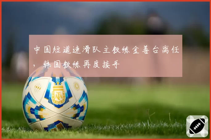 中国短道速滑队主教练金善台离任，韩国教练再度接手