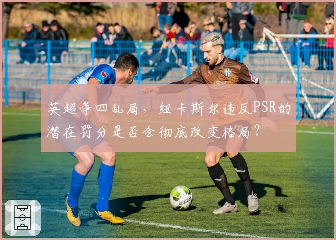 英超争四乱局，纽卡斯尔违反PSR的潜在罚分是否会彻底改变格局？