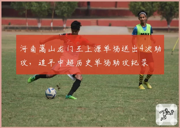 河南嵩山龙门王上源单场送出4次助攻，追平中超历史单场助攻纪录