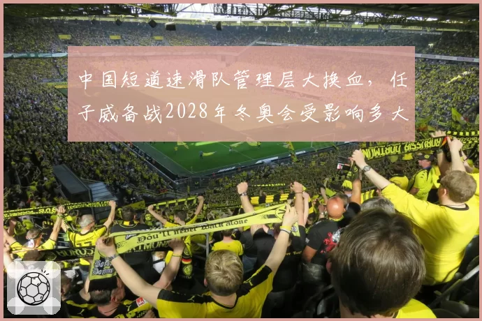 中国短道速滑队管理层大换血，任子威备战2028年冬奥会受影响多大？