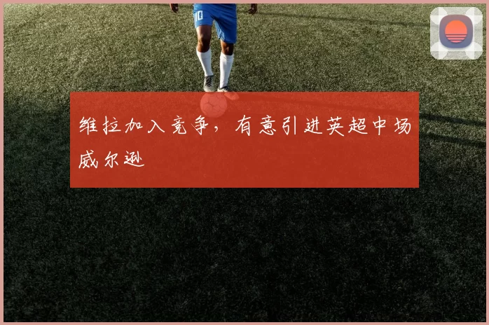维拉加入竞争，有意引进英超中场威尔逊