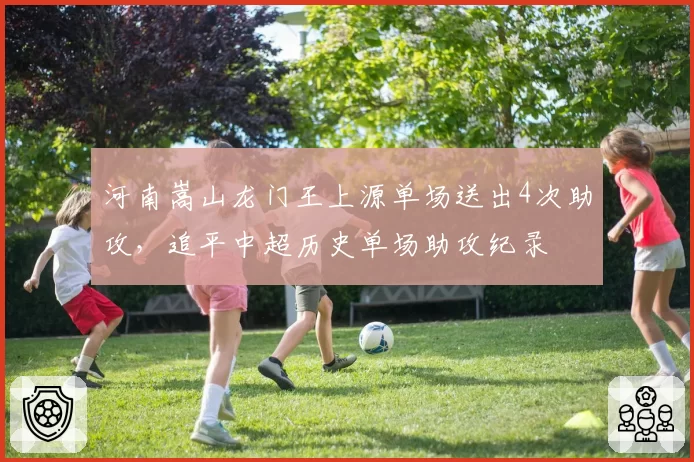 河南嵩山龙门王上源单场送出4次助攻，追平中超历史单场助攻纪录