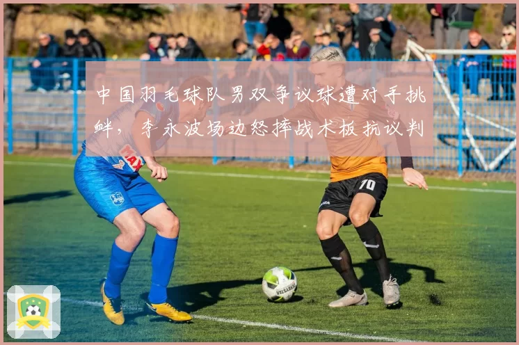 中国羽毛球队男双争议球遭对手挑衅，李永波场边怒摔战术板抗议判罚