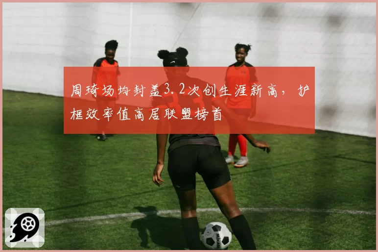 周琦场均封盖3.2次创生涯新高,护框效率值高居联盟榜首