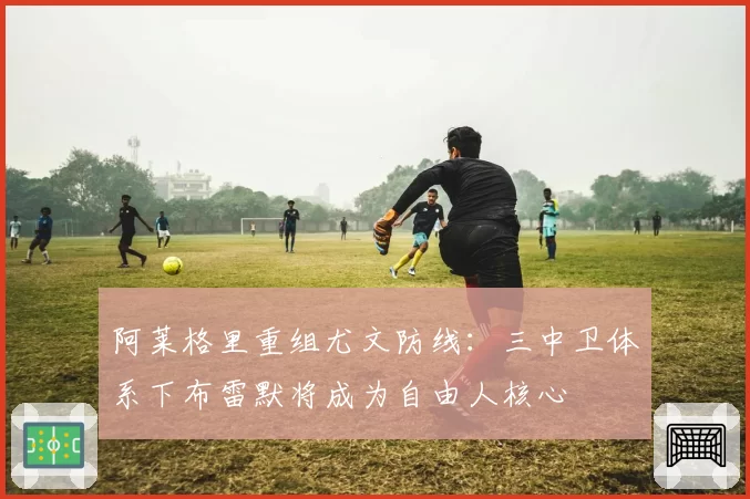 阿莱格里重组尤文防线:三中卫体系下布雷默将成为自由人核心