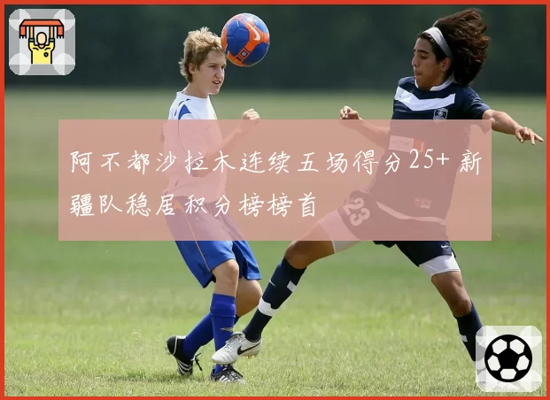 阿不都沙拉木连续五场得分25+ 新疆队稳居积分榜榜首
