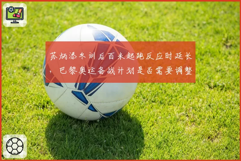 苏炳添冬训后百米起跑反应时延长,巴黎奥运备战计划是否需要调整?