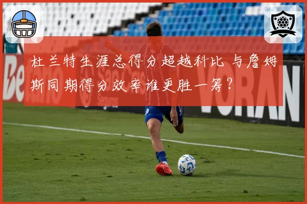 杜兰特生涯总得分超越科比 与詹姆斯同期得分效率谁更胜一筹?