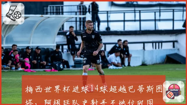 梅西世界杯进球14球超越巴蒂斯图塔，阿根廷队史射手王地位巩固