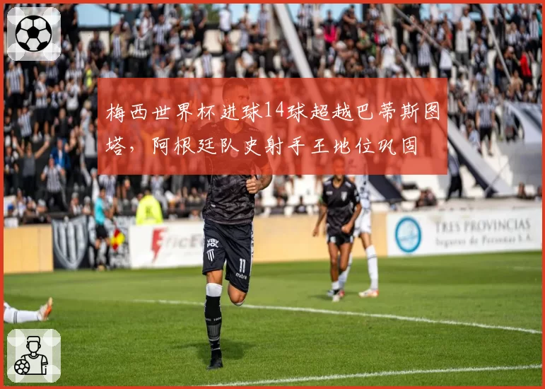 梅西世界杯进球14球超越巴蒂斯图塔，阿根廷队史射手王地位巩固