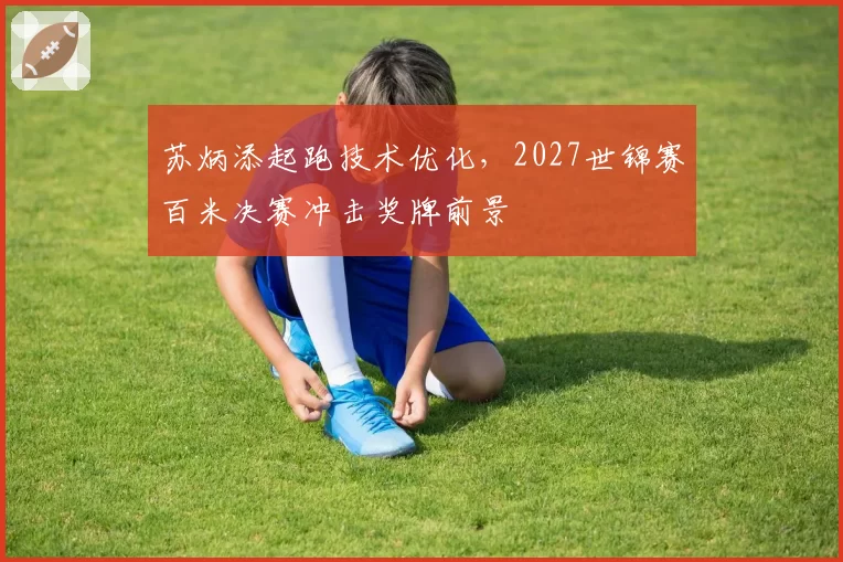 苏炳添起跑技术优化，2027世锦赛百米决赛冲击奖牌前景