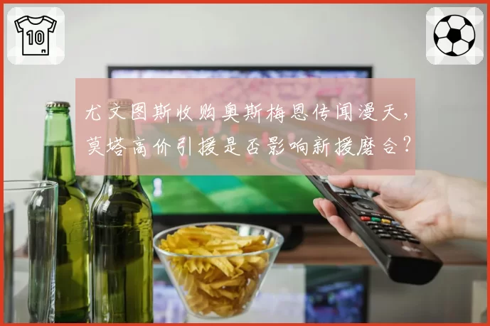 尤文图斯收购奥斯梅恩传闻漫天,莫塔高价引援是否影响新援磨合?
