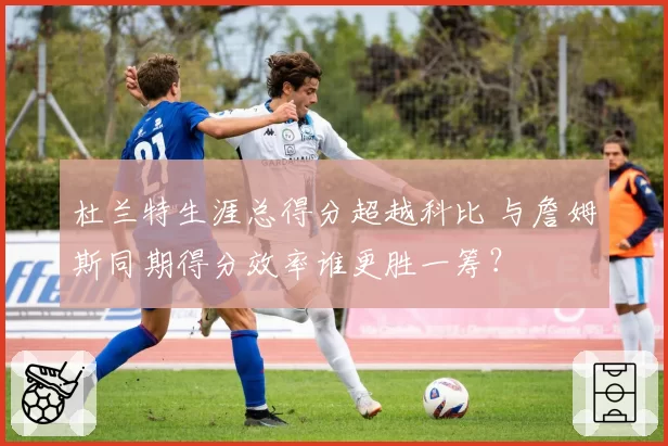 杜兰特生涯总得分超越科比 与詹姆斯同期得分效率谁更胜一筹?