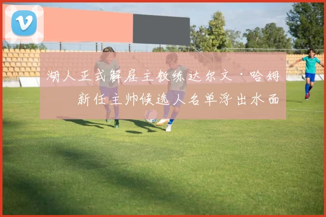 湖人正式解雇主教练达尔文·哈姆,新任主帅候选人名单浮出水面