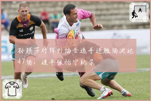 孙颖莎对阵外协会选手连胜场次达47场，追平张怡宁纪录