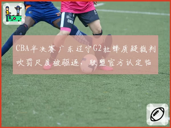 CBA半决赛广东辽宁G2杜锋质疑裁判吹罚尺度被驱逐，联盟官方认定临场判罚存在双重标准__br_